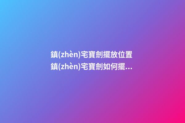 鎮(zhèn)宅寶劍擺放位置 鎮(zhèn)宅寶劍如何擺放